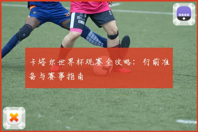 卡塔尔世界杯观赛全攻略：行前准备与赛事指南