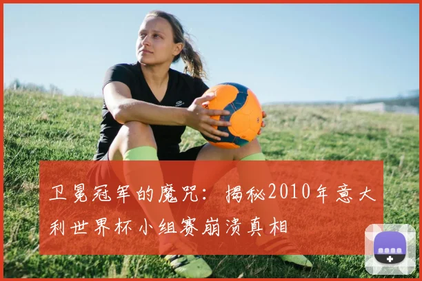 卫冕冠军的魔咒:揭秘2010年意大利世界杯小组赛崩溃真相