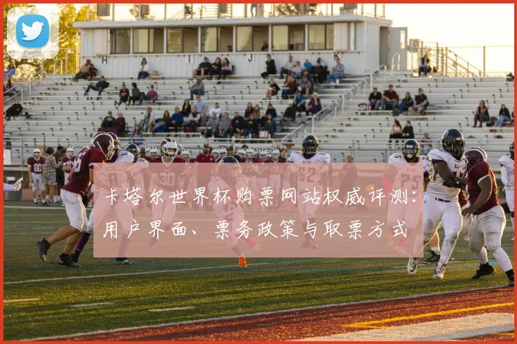 卡塔尔世界杯购票网站权威评测：用户界面、票务政策与取票方式