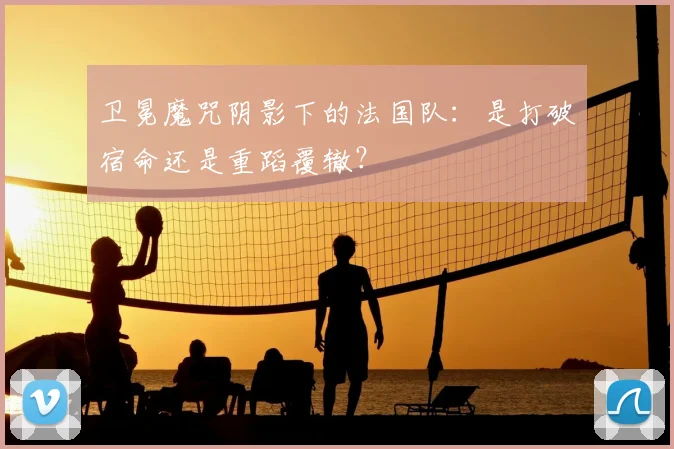 卫冕魔咒阴影下的法国队：是打破宿命还是重蹈覆辙？