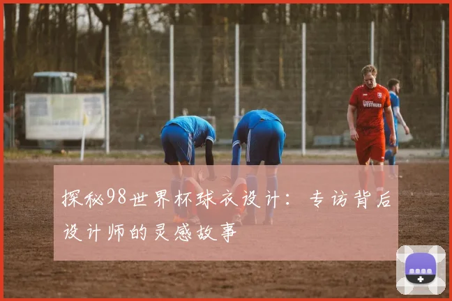 探秘98世界杯球衣设计:专访背后设计师的灵感故事