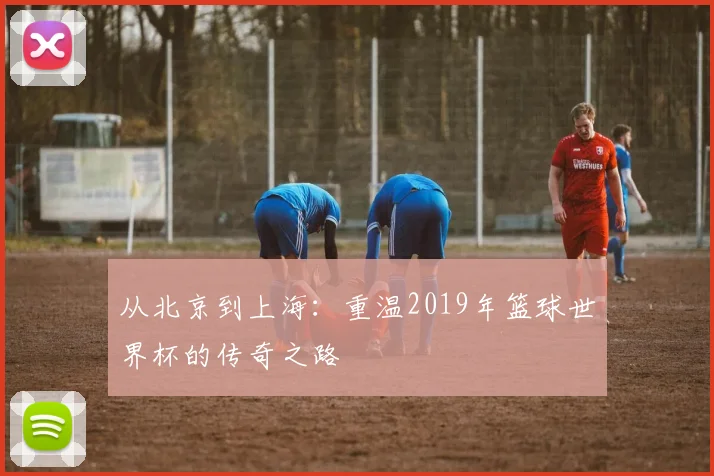 从北京到上海：重温2019年篮球世界杯的传奇之路