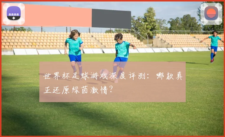 世界杯足球游戏深度评测:哪款真正还原绿茵激情?