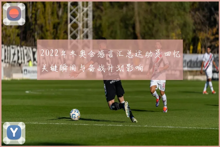 2022年冬奥会感言汇总运动员回忆关键瞬间与备战计划影响