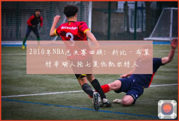2010年NBA总决赛回顾：科比·布莱恩特率湖人抢七复仇凯尔特人