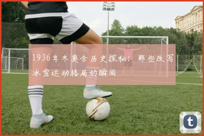 1936年冬奥会历史探秘：那些改写冰雪运动格局的瞬间