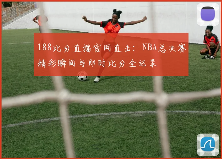 188比分直播官网直击：NBA总决赛精彩瞬间与即时比分全记录