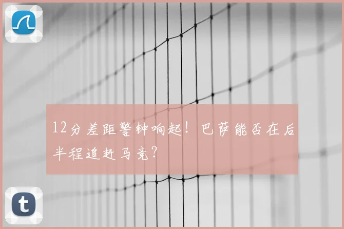 12分差距警钟响起！巴萨能否在后半程追赶马竞？